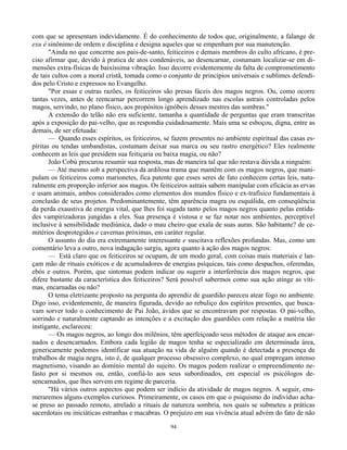 94
com que se apresentam indevidamente. É do conhecimento de todos que, originalmente, a falange de
exu é sinônimo de ordem e disciplina e designa aqueles que se empenham por sua manutenção.
"Ainda no que concerne aos pais-de-santo, feiticeiros e demais membros do culto africano, é pre-
ciso afirmar que, devido à pratica de atos condenáveis, ao desencarnar, costumam localizar-se em di-
mensões extra-físicas de baixíssima vibração. Isso decorre evidentemente da falta de comprometimento
de tais cultos com a moral cristã, tomada como o conjunto de princípios universais e sublimes defendi-
dos pelo Cristo e expressos no Evangelho.
"Por essas e outras razões, os feiticeiros são presas fáceis dos magos negros. Ou, como ocorre
tantas vezes, antes de reencarnar percorrem longo aprendizado nas escolas astrais controladas pelos
magos, servindo, no plano físico, aos propósitos ignóbeis desses mestres das sombras."
A extensão do telão não era suficiente, tamanha a quantidade de perguntas que eram transcritas
após a exposição do pai-velho, que as respondia cuidadosamente. Mais uma se esboçou, digna, entre as
demais, de ser efetuada:
— Quando esses espíritos, os feiticeiros, se fazem presentes no ambiente espiritual das casas es-
píritas ou tendas umbandistas, costumam deixar sua marca ou seu rastro energético? Eles realmente
conhecem as leis que presidem sua feitiçaria ou baixa magia, ou não?
João Cobú procurou resumir sua resposta, mas de maneira tal que não restava dúvida a ninguém:
— Até mesmo sob a perspectiva da ardilosa trama que mantêm com os magos negros, que mani-
pulam os feiticeiros como marionetes, fica patente que esses seres de fato conhecem certas leis, natu-
ralmente em proporção inferior aos magos. Os feiticeiros astrais sabem manipular com eficácia as ervas
e usam animais, ambos considerados como elementos dos mundos físico e ex-trafísico fundamentais à
conclusão de seus projetos. Predominantemente, têm aparência magra ou esquálida, em conseqüência
da perda exaustiva de energia vital, que lhes foi sugada tanto pelos magos negros quanto pelas entida-
des vampirizadoras jungidas a eles. Sua presença é vistosa e se faz notar nos ambientes, perceptível
inclusive à sensibilidade mediúnica, dado o mau cheiro que exala de suas auras. São habitante? de ce-
mitérios desprotegidos e cavernas próximas, em caráter regular.
O assunto do dia era extremamente interessante e suscitava reflexões profundas. Mas, como um
comentário leva a outro, nova indagação surgiu, agora quanto à ação dos magos negros:
— Está claro que os feiticeiros se ocupam, de um modo geral, com coisas mais materiais e lan-
çam mão de rituais exóticos e de acumuladores de energias psíquicas, tais como despachos, oferendas,
ebós e outros. Porém, que sintomas podem indicar ou sugerir a interferência dos magos negros, que
difere bastante da característica dos feiticeiros? Será possível sabermos como sua ação atinge as víti-
mas, encarnadas ou não?
O tema eletrizante proposto na pergunta do aprendiz de guardião pareceu atear fogo no ambiente.
Digo isso, evidentemente, de maneira figurada, devido ao rebuliço dos espíritos presentes, que busca-
vam sorver todo o conhecimento de Pai João, ávidos que se encontravam por respostas. O pai-velho,
sorrindo e naturalmente captando as intenções e a excitação dos guardiões com relação a matéria tão
instigante, esclareceu:
— Os magos negros, ao longo dos milênios, têm aperfeiçoado seus métodos de ataque aos encar-
nados e desencarnados. Embora cada legião de magos tenha se especializado em determinada área,
genericamente podemos identificar sua atuação na vida de alguém quando é detectada a presença de
trabalhos de magia negra, isto é, de qualquer processo obsessivo complexo, no qual empregam intenso
magnetismo, visando ao domínio mental do sujeito. Os magos podem realizar o empreendimento ne-
fasto por si mesmos ou, então, confiá-lo aos seus subordinados, em especial os psicólogos de-
sencarnados, que lhes servem em regime de parceria.
"Há vários outros aspectos que podem ser indício da atividade de magos negros. A seguir, enu-
meraremos alguns exemplos curiosos. Primeiramente, os casos em que o psiquismo do indivíduo acha-
se preso ao passado remoto, atrelado a rituais de natureza sombria, nos quais se submeteu a práticas
sacerdotais ou iniciáticas estranhas e macabras. O prejuízo em sua vivência atual advém do fato de não
 