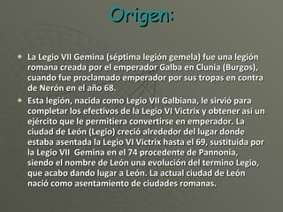 Origen: La Legio VII Gemina (séptima legión gemela) fue una legión romana creada por el emperador Galba en Clunia (Burgos), cuando fue proclamado emperador por sus tropas en contra de Nerón en el año 68.  Esta legión, nacida como Legio VII Galbiana, le sirvió para completar los efectivos de la Legio VI Victrix y obtener así un ejército que le permitiera convertirse en emperador. La ciudad de León (Legio) creció alrededor del lugar donde estaba asentada la Legio VI Victrix hasta el 69, sustituida por la Legio VII  Gemina en el 74 procedente de Pannonia, siendo el nombre de León una evolución del termino Legio, que acabo dando lugar a León. La actual ciudad de León nació como asentamiento de ciudades romanas. 
