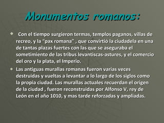 Monumentos romanos: Con el tiempo   surgieron termas, templos paganos, villas de recreo, y la “pax romana” , que convirtió la ciudadela en una de tantas plazas fuertes con las que se aseguraba el sometimiento de las tribus levantiscas-astures, y el comercio del oro y la plata, el Imperio. Las antiguas murallas romanas fueron varias veces destruidas y vueltas a levantar a lo largo de los siglos como la propia ciudad. Las murallas actuales recuerdan el origen de la ciudad , fueron reconstruidas por Alfonso V, rey de León en el año 1010, y mas tarde reforzadas y ampliadas. 