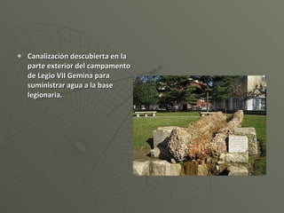 Canalización descubierta en la parte exterior del campamento de Legio VII Gemina para suministrar agua a la base legionaria. 