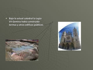 Bajo la actual catedral la Legio VII Gemina había construido termas y otros edificos públicos. 