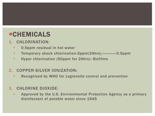 CHEMICALS
1. CHLORINATION:
 0.5ppm residual in hot water
 Temporary shock chlorination-2ppm(24hrs),------------0.5ppm
 Hyper chlorination (50ppm for 24hrs)- Biofilms
2. COPPER-SILVER IONIZATION:
 Recognized by WHO for Legionella control and prevention
3. CHLORINE DIOXIDE:
 Approved by the U.S. Environmental Protection Agency as a primary
disinfectant of potable water since 1945
 