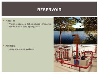  Natural
 Water resources- lakes, rivers , streams,
ponds, hot & cold springs etc
 Artificial
 Large plumbing systems
RESERVOIR
 
