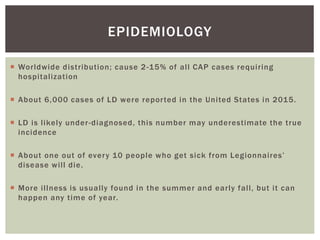  Worldwide distribution; cause 2-15% of all CAP cases requiring
hospitalization
 About 6,000 cases of LD were reported in the United States in 2015.
 LD is likely under-diagnosed, this number may underestimate the true
incidence
 About one out of every 10 people who get sick from Legionnaires’
disease will die.
 More illness is usually found in the summer and early fall, but it can
happen any time of year.
EPIDEMIOLOGY
 