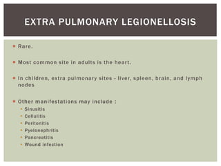  Rare.
 Most common site in adults is the heart.
 In children, extra pulmonary sites - liver, spleen, brain, and lymph
nodes
 Other manifestations may include :
 Sinusitis
 Cellulitis
 Peritonitis
 Pyelonephritis
 Pancreatitis
 Wound infection
EXTRA PULMONARY LEGIONELLOSIS
 