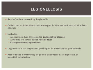  Any infection caused by Legionella
 Collection of infections that emerged in the second half of the 20th
century
 Includes
 A pneumonia-type illness called Legionnaires' disease
 A mild flu-like illness called Pontiac fever
 Extra-pulmonary Legionellosis
 Legionella is an important pathogen in nosocomial pneumonia
 Also causes community acquired pneumonia:- a high rate of
hospital admission.
LEGIONELLOSIS
 
