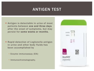  Antigen is detectable in urine of most
patients between one and three days
after the onset of symptoms, but may
persist for some weeks or months.
 Rapid detection of Legionella antigen
in urine and other body fluids has
been accomplished by
 Enzyme immunoassay (EIA)
 Immunochromatography.
ANTIGEN TEST
 