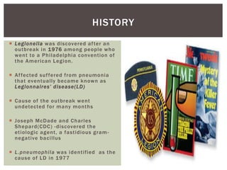  Legionella was discovered after an
outbreak in 1976 among people who
went to a Philadelphia convention of
the American Legion.
 Affected suffered from pneumonia
that eventually became known as
Legionnaires’ disease(LD)
 Cause of the outbreak went
undetected for many months
 Joseph McDade and Charles
Shepard(CDC) -discovered the
etiologic agent, a fastidious gram-
negative bacillus
 L.pneumophila was identified as the
cause of LD in 1977
HISTORY
 