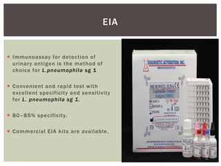  Immunoassay for detection of
urinary antigen is the method of
choice for L.pneumophila sg 1
 Convenient and rapid test with
excellent specificity and sensitivity
for L. pneumophila sg 1.
 80–85% specificity.
 Commercial EIA kits are available.
EIA
 