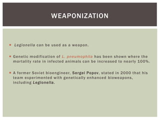  Legionella can be used as a weapon.
 Genetic modification of L. pneumophila has been shown where the
mortality rate in infected animals can be increased to nearly 100%.
 A former Soviet bioengineer, Sergei Popov, stated in 2000 that his
team experimented with genetically enhanced bioweapons,
including Legionella.
WEAPONIZATION
 