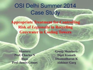 OSI Delhi Summer 2014
Case Study
Appropriate Treatment for Controlling
Risk of Legionella in Recycling
Greywater in Cooling Towers
Group Members:
Dipti Kamath
Dhamodharan K
Abhinav Garg
Mentors:
Prof. Charles N
Haas
Prof. James Gomes
 