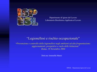 Dipartimento di Igiene del Lavoro
                                Laboratorio Biochimica Applicata al Lavoro




           “Legionellosi e rischio occupazionale”
“Prevenzione e controllo della legionellosi negli ambienti ad alta frequentazione:
                 aggiornamenti, prospettive e ruolo delle Istituzioni”
                          Roma, 19 Novembre 2004

                            Dott.ssa Antonella Mansi




                                                         ISPESL - Dipartimento Igiene del Lavoro
 