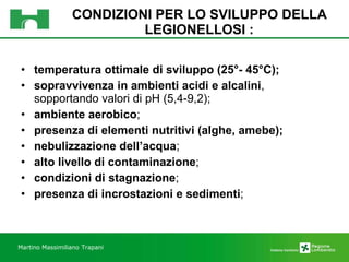 CONDIZIONI PER LO SVILUPPO DELLA LEGIONELLOSI : temperatura ottimale di sviluppo (25°- 45°C); sopravvivenza in ambienti acidi e alcalini , sopportando valori di pH (5,4-9,2); ambiente aerobico ; presenza di elementi nutritivi (alghe, amebe); nebulizzazione dell’acqua ; alto livello di contaminazione ; condizioni di stagnazione ;  presenza di incrostazioni e sedimenti ;  Martino Massimiliano   Trapani 