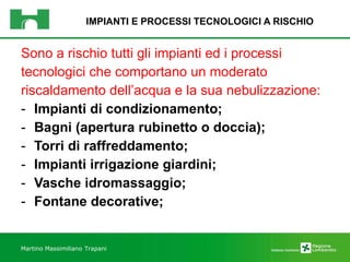 IMPIANTI E PROCESSI TECNOLOGICI A RISCHIO Sono a rischio tutti gli impianti ed i processi  tecnologici che comportano un moderato  riscaldamento dell’acqua e la sua nebulizzazione: Impianti di condizionamento; Bagni (apertura rubinetto o doccia); Torri di raffreddamento; Impianti irrigazione giardini; Vasche idromassaggio; Fontane decorative; Martino Massimiliano   Trapani 