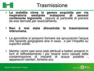Trasmissione La malattia viene in genere acquisita per via respiratoria mediante inalazione di aerosol contenente legionelle  , oppure di particelle di polvere da essi derivate per essiccamento. Non è mai stata dimostrata la trasmissione interumana. Le goccioline si possono formare sia spruzzando l’acqua che facendo gorgogliare aria in essa , o per l’impatto su superfici solide. Mentre i primi casi sono stati attribuiti a batteri presenti in torri di raffreddamento i più recenti sono causati dalla contaminazione di impianti di acqua potabile , apparecchi sanitari ,fontane ecc. Martino Massimiliano   Trapani 