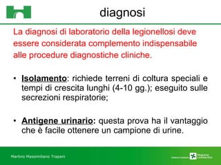 diagnosi La diagnosi di laboratorio della legionellosi deve  essere considerata complemento indispensabile  alle procedure diagnostiche cliniche. Isolamento : richiede terreni di coltura speciali e tempi di crescita lunghi (4-10 gg.); eseguito sulle secrezioni respiratorie; Antigene urinario :  questa prova ha il vantaggio che è facile ottenere un campione di urine. Martino Massimiliano   Trapani 