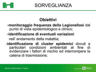 SORVEGLIANZA Obiettivi - monitoraggio frequenza della Legionellosi  dal punto di vista epidemiologico e clinico; - identificazione di eventuali variazioni nell’ andamento della malattia; - identificazione di cluster epidemici  dovuti a particolari condizioni ambientali al fine di evidenziare i fattori di rischio ed interrompere la catena di trasmissione;  Martino Massimiliano   Trapani 
