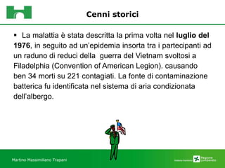 Cenni storici La malattia è stata descritta la prima volta nel  luglio del  1976 , in seguito ad un’epidemia insorta tra i partecipanti ad  un raduno di reduci della  guerra del Vietnam svoltosi a  Filadelphia (Convention of American Legion). causando  ben 34 morti su 221 contagiati. La fonte di contaminazione  batterica fu identificata nel sistema di aria condizionata  dell’albergo.   Martino Massimiliano Trapani 