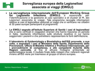 Sorveglianza europea della Legionellosi associata ai viaggi (EWGLI) La sorveglianza internazionale  dell’European Working Group for Legionella Infections (EWGLI)   è essenziale per l’identificazione e la gestione di casi sporadici o di cluster di M. dei Legionari associata ai viaggi.  Tale programma raccoglie informazioni relative ai casi di legionellosi associati ai viaggi che si verificano nei cittadini di 30 paesi europei partecipanti al programma.  Lo EWGLI segnala all'Istituto Superiore di Sanità i casi di legionellosi  che si sono verificati in viaggiatori stranieri che hanno trascorso un periodo in Italia, riportando informazioni sulle strutture recettive in cui hanno soggiornato i pazienti e che potrebbero rappresentare le fonti dell'infezione. Il laboratorio di Epidemiologia e Biostatistica dell'ISS provvede, a sua volta, a segnalare i casi al Ministero della Sanità, Dipartimento della Prevenzione, Ufficio III-Malattie Infettive e Profilassi Internazionale, per i provvedimenti di competenza, e alle competenti Autorità delle Regioni coinvolte , al fine di attivare l'indagine ambientale ed epidemiologica locale. Il risultato finale delle indagini che i referenti regionali inviano all'ISS viene poi trasmesso al gruppo di lavoro europeo. Martino Massimiliano   Trapani 