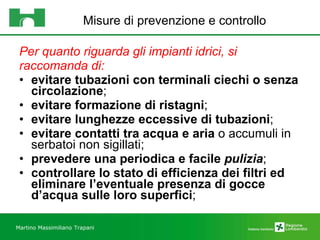 Misure di prevenzione e controllo   Per quanto riguarda gli impianti idrici, si raccomanda di: evitare tubazioni con terminali ciechi o senza circolazione ;  evitare formazione di ristagni ;  evitare lunghezze eccessive di tubazioni ;  evitare contatti tra acqua e aria  o accumuli in serbatoi non sigillati;  prevedere una periodica e facile  pulizia ;  controllare lo stato di efficienza dei filtri ed eliminare l’eventuale presenza di gocce d’acqua sulle loro superfici ; Martino Massimiliano   Trapani 