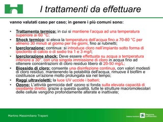 I trattamenti da effettuare vanno valutati caso per caso; in genere i più comuni sono: Trattamento termico:  in cui si  mantiene l’acqua ad una temperatura superiore ai 60 °C; Shock termico :  si eleva la  temperatura dell’acqua fino a 70-80 °C per almeno 30 minuti al giorno per tre giorni , fino ai rubinetti; Iperclorazione:  continua: si  introduce cloro nell’impianto sotto forma di ipoclorito di calcio o di sodio tra 1 e 3 mg/l ;  Iperclorazione shock:  Deve essere  effettuata su acqua a temperatura inferiore a 30°, con una singola immissione di cloro  in acqua fino ad ottenere concentrazioni di cloro residuo libero di  20-50 mg/L;  Biossido di cloro:  consente  una disinfezione continua , con valori modesti di cloro residuo, mantenendo la potabilità dell'acqua, rimuove il biofilm e costituisce un'azione molto prolungata sia nel tempo;  Raggi ultravioletti:  la  luce UV uccide i batteri;  Ozono:  L'attività germicida dell‘ ozono si fonda  sulla elevata capacità di ossidante diretto;  grazie a questa qualità, tutte le strutture macromolecolari delle cellule vengono profondamente alterate e inattivate;  Martino Massimiliano   Trapani 