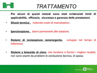 Per alcuni di questi metodi sono stati evidenziati limiti di applicabilità,  efficacia,  sicurezza e garanzia delle prestazioni.  Shock termico  ,  notevole costo di manodopera  ; Iperclorazione ,   danni permanenti alle tubature ; Sistemi di ionizzazione rame/argento,   sviluppo nel tempo di tolleranza; Sistemi a biossido di cloro ,  che tendono a fornire i migliori risultati , non sono esenti da problemi di conduzione tecnica, di spesa. TRATTAMENTO 