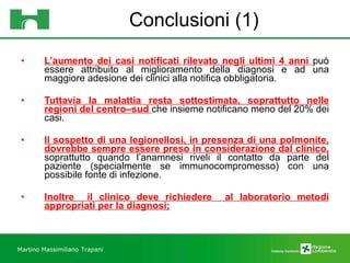 Conclusioni (1) L’aumento dei casi notificati rilevato negli ultimi 4 anni  può essere attribuito al miglioramento della diagnosi e ad una maggiore adesione dei clinici alla notifica obbligatoria.  Tuttavia la malattia resta sottostimata, soprattutto nelle regioni del centro–sud  che insieme notificano meno del 20% dei casi. Il sospetto di una legionellosi, in presenza di una polmonite, dovrebbe sempre essere preso in considerazione dal clinico,  soprattutto quando l’anamnesi riveli il contatto da parte del paziente (specialmente se immunocompromesso) con una possibile fonte di infezione.  Inoltre  il clinico deve richiedere  al laboratorio metodi appropriati per la diagnosi; Martino Massimiliano   Trapani 