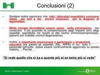 Conclusioni (2) Sarebbe inoltre opportuno  che  tutti i laboratori ospedalieri venissero dotati  dei test e dei  terreni necessari  per la diagnosi di legionellosi. Molte energie dovrebbero essere spese  nella prevenzione ,  per contenere  il più possibile la contaminazione degli impianti idrici degli ospedali, soprattutto nei reparti al alto rischio (immunocompromessi, pazienti con malattie cronico-degenerative). Inoltre,  è importante promuovere e partecipare a programmi  educativi  (sia presso gli ospedali, ASL, ARPA) in cui  tutto il  personale coinvolto  possa essere continuamente aggiornato su questa materia…. Perché…. “ Si vede quello che si sa e quanto più si sa tanto più si vede” Martino Massimiliano   Trapani 