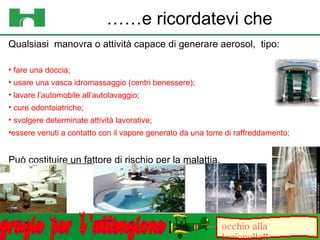 Qualsiasi  manovra o attività capace di generare aerosol,  tipo:  fare una doccia; usare una vasca idromassaggio (centri benessere); lavare l’automobile all’autolavaggio; cure odontoiatriche;  svolgere determinate attività lavorative;  essere venuti a contatto con il vapore generato da una torre di raffreddamento; Può costituire un fattore di rischio per la malattia.  …… e ricordatevi che occhio alla legionella!! grazie  per  l 'attenzione 