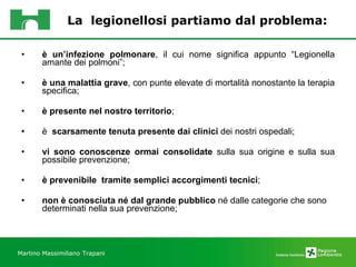 La  legionellosi partiamo dal problema: è un’infezione polmonare , il cui nome significa appunto “Legionella amante dei polmoni”; è una malattia grave , con punte elevate di mortalità nonostante la terapia specifica;  è presente nel nostro territorio ;  è  scarsamente tenuta presente dai clinici  dei nostri ospedali;  vi sono conoscenze ormai consolidate  sulla sua origine e sulla sua possibile prevenzione; è prevenibile  tramite semplici accorgimenti tecnici ; non è conosciuta né dal grande pubblico  né dalle categorie che sono determinati nella sua prevenzione; Martino Massimiliano   Trapani 