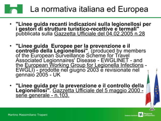 La normativa italiana ed Europea "Linee guida recanti indicazioni sulla legionellosi per i gestori di strutture turistico-recettive e termali"  pubblicata sulla  Gazzetta Ufficiale del 04.02.2005 n.28 "Linee guida  Europee per la prevenzione e il controllo della Legionellosi" . (produced by members of the European Surveillance Scheme for Travel Associated Legionnaires' Disease - EWGLINET - and the  European Working Group for Legionella Infections  - EWGLI) - prodotte nel giugno 2003 e revisionate nel gennaio 2005 - UK "Linee guida per la prevenzione e il controllo della Legionellosi" .  Gazzetta Ufficiale del 5 maggio 2000 - serie generale - n.103. Martino Massimiliano   Trapani 