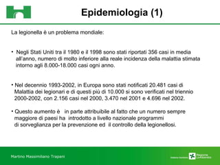 Epidemiologia (1) Martino Massimiliano   Trapani La legionella è un problema mondiale: Negli Stati Uniti tra il 1980 e il 1998 sono stati riportati 356 casi in media all’anno, numero di molto inferiore alla reale incidenza della malattia stimata  intorno agli 8.000-18.000 casi ogni anno. Nel decennio 1993-2002, in Europa sono stati notificati 20.481 casi di  Malattia dei legionari e di questi più di 10.000 si sono verificati nel triennio  2000-2002, con 2.156 casi nel 2000, 3.470 nel 2001 e 4.696 nel 2002.  Questo aumento è  in parte attribuibile al fatto che un numero sempre  maggiore di paesi ha  introdotto a livello nazionale programmi  di sorveglianza per la prevenzione ed  il controllo della legionellosi. 