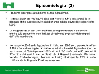 Epidemiologia  (2) Martino Massimiliano   Trapani Problema emergente attualmente ancora sottostimato In Italia nel periodo 1983-2000 sono stati notificati 1.440 casi, anche se in  base alle stime europee i nuovi casi per anno in Italia dovrebbero essere oltre  1.000. La maggioranza di essi viene notificata da regioni del nord e del centro ,  mentre solo un numero molto limitato di casi viene segnalato dalle regioni  dell’Italia meridionale. Nel rapporto 2008 sulla legionellosi in Italia, nel 2008 sono pervenute all’Iss 1.189 schede di sorveglianza relative ad altrettanti casi di legionellosi (con un incremento del 38% rispetto al 2007), di cui 1.136 confermati e 53 presunti. Il 78% circa dei casi è stato notificato da 6 Regioni (Lombardia, Piemonte, Veneto, Emilia-Romagna, Toscana e Lazio), il rimanente 22% è stato notificato da 14 Regioni e Province Autonome.  
