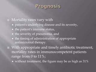  Mortality rates vary with
 patient's underlying disease and its severity,
 the patient's immune status,
 the severity of pneumonia, and
 the timing of administration of appropriate
antimicrobial therapy.
 With appropriate and timely antibiotic treatment,
mortality rates in immunocompetent patients
range from 0 to 11%;
 without treatment, the figure may be as high as 31%
 
