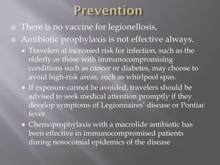  There is no vaccine for legionellosis,
 Antibiotic prophylaxis is not effective always.
 Travelers at increased risk for infection, such as the
elderly or those with immunocompromising
conditions such as cancer or diabetes, may choose to
avoid high-risk areas, such as whirlpool spas.
 If exposure cannot be avoided, travelers should be
advised to seek medical attention promptly if they
develop symptoms of Legionnaires’ disease or Pontiac
fever
 Chemoprophylaxis with a macrolide antibiotic has
been effective in immunocompromised patients
during nosocomial epidemics of the disease
 