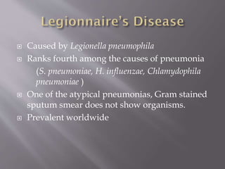  Caused by Legionella pneumophila
 Ranks fourth among the causes of pneumonia
(S. pneumoniae, H. influenzae, Chlamydophila
pneumoniae )
 One of the atypical pneumonias, Gram stained
sputum smear does not show organisms.
 Prevalent worldwide
 