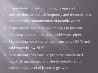  Proper building and plumbing design and
construction can reduce frequency and intensity of L.
pneumophila contamination of potable water.
 Proper insulation of hot water pipes to prevent
warming of water in adjacent cold water pipes.
 Maintaining hot water temperature above 50 °C and
cold water below 20 °C
 Recreational spas must be properly constructed,
regularly maintained and closely monitored to
prevent high level of bacterial growth.
 