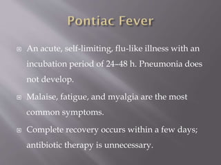  An acute, self-limiting, flu-like illness with an
incubation period of 24–48 h. Pneumonia does
not develop.
 Malaise, fatigue, and myalgia are the most
common symptoms.
 Complete recovery occurs within a few days;
antibiotic therapy is unnecessary.
 