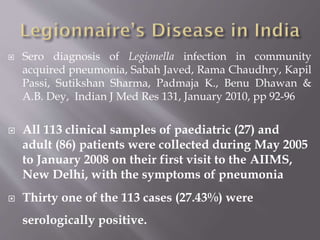  Sero diagnosis of Legionella infection in community
acquired pneumonia, Sabah Javed, Rama Chaudhry, Kapil
Passi, Sutikshan Sharma, Padmaja K., Benu Dhawan &
A.B. Dey, Indian J Med Res 131, January 2010, pp 92-96
 All 113 clinical samples of paediatric (27) and
adult (86) patients were collected during May 2005
to January 2008 on their first visit to the AIIMS,
New Delhi, with the symptoms of pneumonia
 Thirty one of the 113 cases (27.43%) were
serologically positive.
 
