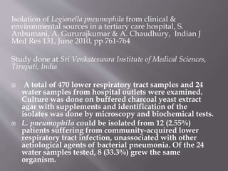 Isolation of Legionella pneumophila from clinical &
environmental sources in a tertiary care hospital, S.
Anbumani, A. Gururajkumar & A. Chaudhury, Indian J
Med Res 131, June 2010, pp 761-764
Study done at Sri Venkateswara Institute of Medical Sciences,
Tirupati, India
 A total of 470 lower respiratory tract samples and 24
water samples from hospital outlets were examined.
Culture was done on buffered charcoal yeast extract
agar with supplements and identification of the
isolates was done by microscopy and biochemical tests.
 L. pneumophila could be isolated from 12 (2.55%)
patients suffering from community-acquired lower
respiratory tract infection, unassociated with other
aetiological agents of bacterial pneumonia. Of the 24
water samples tested, 8 (33.3%) grew the same
organism.
 