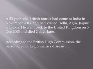 A 53 years old British tourist had come to India in
November 2003, and had visited Delhi, Agra, Jaipur,
and Goa. He went back to the United Kingdom on 5
Dec 2003 and died 2 days later.
According to the British High Commission, the
person died of Legionnaire’s disease
 