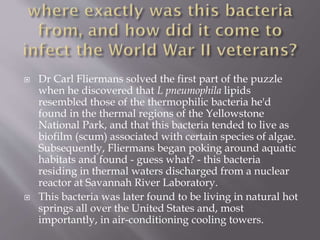  Dr Carl Fliermans solved the first part of the puzzle
when he discovered that L pneumophila lipids
resembled those of the thermophilic bacteria he'd
found in the thermal regions of the Yellowstone
National Park, and that this bacteria tended to live as
biofilm (scum) associated with certain species of algae.
Subsequently, Fliermans began poking around aquatic
habitats and found - guess what? - this bacteria
residing in thermal waters discharged from a nuclear
reactor at Savannah River Laboratory.
 This bacteria was later found to be living in natural hot
springs all over the United States and, most
importantly, in air-conditioning cooling towers.
 