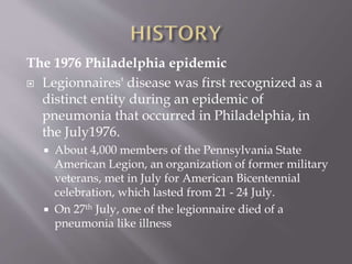 The 1976 Philadelphia epidemic
 Legionnaires' disease was first recognized as a
distinct entity during an epidemic of
pneumonia that occurred in Philadelphia, in
the July1976.
 About 4,000 members of the Pennsylvania State
American Legion, an organization of former military
veterans, met in July for American Bicentennial
celebration, which lasted from 21 - 24 July.
 On 27th July, one of the legionnaire died of a
pneumonia like illness
 