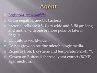  Legionella pneumophila
 Gram negative, aerobic bacteria
 bacterial cells are 0.5–1 µm wide and 2–50 µm long
and motile, with one or more polar or lateral
flagella
 Ubiquitous worldwide
 Do not grow on routine microbiologic media.
 Requires Iron, L cystiene and temperature 25-45 °C
 Grown on Buffered charcoal yeast extract (BCYE)
agar medium.
 