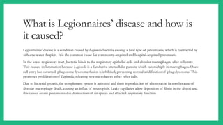 What is Legionnaires’ disease and how is
it caused?
Legionnaires’ disease is a condition caused by Legionella bacteria causing a fatal type of pneumonia, which is contracted by
airborne water droplets. It is the common cause for community-acquired and hospital-acquired pneumonia
In the lower respiratory tract, bacteria binds to the respiratory epithelial cells and alveolar macrophages, after cell entry.
This causes inflammation because Legionella is a facultative intercellular parasite which can multiply in macrophages. Once
cell entry has occurred, phagosome-lysosome fusion is inhibited, preventing normal acidification of phagolysosome. This
promotes proliferation of Legionella, releasing new microbes to infect other cells.
Due to bacterial growth, the complement system is activated and there is production of chemotactic factors because of
alveolar macrophage death, causing an influx of neutrophils. Leaky capillaries allow deposition of fibrin in the alveoli and
this causes severe pneumonia due destruction of air spaces and effected respiratory function.
 