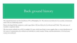 Back ground history
The Legionella bacterium was first identified in 1976 in Philadelphia, US. The infection was believed to be caused by contaminated
water in the air conditioning system.
Patients developed flu like symptoms to multi-organ failure. 182 were believed to be infected, and 29 died. The main cause of
mortality is respiratory failure.
The most recent outbreak was in 2015 in multiple U.S. states, which traced back to water supplies. Due to correct identification of
the source of contamination, the outbreak was controlled in a timely manner. Testing and decontamination of the local water
sources was conducted.
 