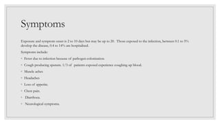Symptoms
Exposure and symptom onset is 2 to 10 days but may be up to 20. Those exposed to the infection, between 0.1 to 5%
develop the disease, 0.4 to 14% are hospitalised.
Symptoms include:
◦ Fever due to infection because of pathogen colonisation.
◦ Cough producing sputum. 1/3 of patients exposed experience coughing up blood.
◦ Muscle aches
◦ Headaches
◦ Loss of appetite.
◦ Chest pain.
◦ Diarrhoea.
◦ Neurological symptoms.
 