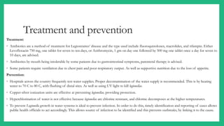 Treatment and prevention
Treatment:
◦ Antibiotics are a method of treatment for Legionnaires’ disease and the type used include fluoroquinolones, macrolides, and rifampin. Either
Levofloxacin 750 mg, one tablet for seven to ten days, or Azithromycin, 1 gm on day one followed by 500 mg one tablet once a day for seven to
10 days, are advised.
◦ Antibiotics by mouth being intolerable by some patients due to gastrointestinal symptoms, parenteral therapy is advised.
◦ Some patients require ventilation due to chest pain and poor respiratory output. As well as supportive nutrition due to the loss of appetite.
Prevention:
◦ Hospitals across the country frequently test water supplies. Proper decontamination of the water supply is recommended. This is by heating
water to 70 C to 80 C, with flushing of distal sites. As well as using UV light to kill legionellae.
◦ Copper-silver ionization units are effective at preventing legionellae, providing protection.
◦ Hyperchlorination of water is not effective because legionellae are chlorine resistant, and chlorine decomposes at the higher temperatures.
◦ To prevent Legionella growth in water systems is ideal to prevent infection. In order to do this, timely identification and reporting of cases allows
public health officials to act accordingly. This allows source of infection to be identified and this prevents outbreaks, by linking it to the cause.
 