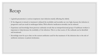 Recap
◦ Legionella pneumonia is a serious respiratory tract infection mainly affecting the elderly.
◦ If the diagnosis is missed or treatment is delayed the morbidity and mortality are very high, because the infection is
progressive and can result in multiorgan failure. With effective medication mortality can be reduced.
◦ Experience and knowledge from previous outbreaks reveals that an interprofessional group of healthcare workers is
important to help decrease the morbidity of the infection. This is so that source of the outbreak can be identified
and monitored.
◦ Knowledge must be up to date on the current antibiotics used for the treatment of the infection due to the risk of
antibiotic resistance or patient intolerance.
 