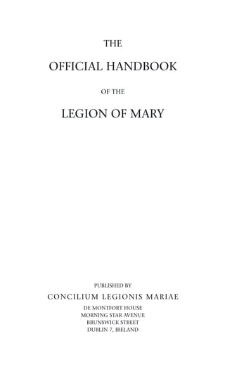 THE

OFFICIAL HANDBOOK

           OF THE


  LEGION OF MARY




         PUBLISHED BY

CONCILIUM LEGIONIS MARIAE
       DE MONTFORT HOUSE
      MORNING STAR AVENUE
        BRUNSWICK STREET
        DUBLIN 7, IRELAND
 